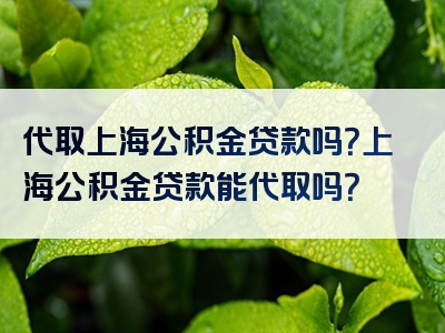 代取上海公积金贷款吗？上海公积金贷款能代取吗？