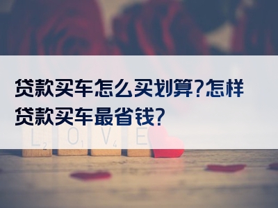 贷款买车怎么买划算？怎样贷款买车最省钱？