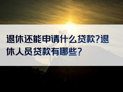 退休还能申请什么贷款？退休人员贷款有哪些？