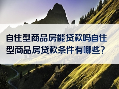 自住型商品房能贷款吗自住型商品房贷款条件有哪些？