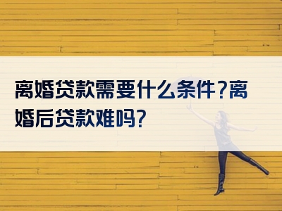 离婚贷款需要什么条件？离婚后贷款难吗？