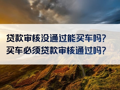 贷款审核没通过能买车吗？买车必须贷款审核通过吗？