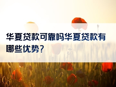 华夏贷款可靠吗华夏贷款有哪些优势？