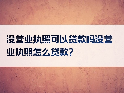 没营业执照可以贷款吗没营业执照怎么贷款？