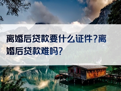 离婚后贷款要什么证件？离婚后贷款难吗？