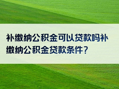 补缴纳公积金可以贷款吗补缴纳公积金贷款条件？