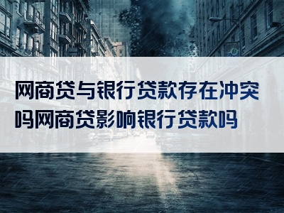 网商贷与银行贷款存在冲突吗网商贷影响银行贷款吗