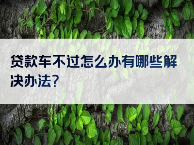 贷款车不过怎么办有哪些解决办法？