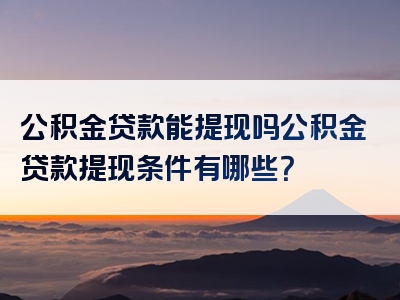 公积金贷款能提现吗公积金贷款提现条件有哪些？