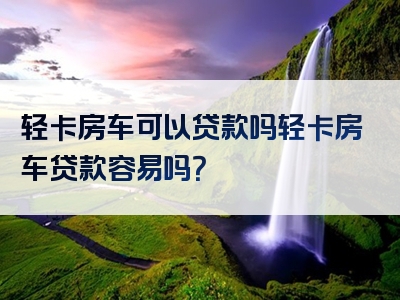 轻卡房车可以贷款吗轻卡房车贷款容易吗？