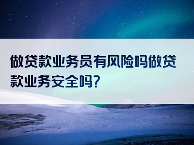 做贷款业务员有风险吗做贷款业务安全吗？