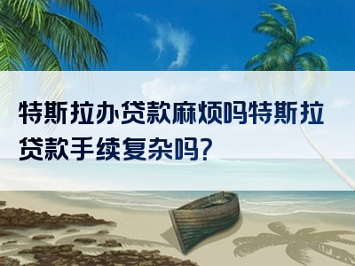 特斯拉办贷款麻烦吗特斯拉贷款手续复杂吗？