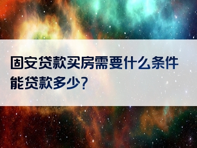 固安贷款买房需要什么条件能贷款多少？