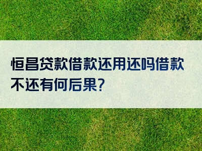 恒昌贷款借款还用还吗借款不还有何后果？