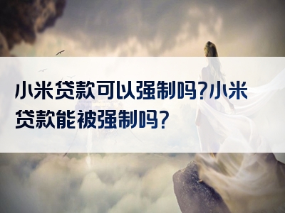 小米贷款可以强制吗？小米贷款能被强制吗？