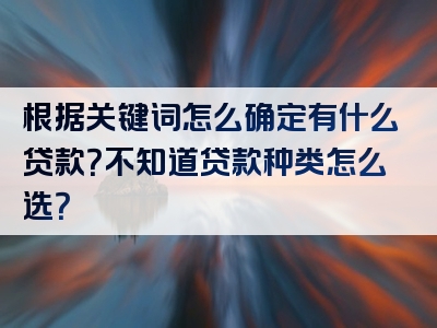 根据关键词怎么确定有什么贷款？不知道贷款种类怎么选？