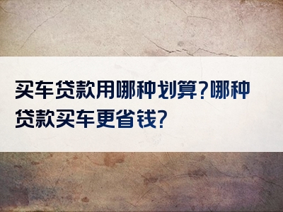 买车贷款用哪种划算？哪种贷款买车更省钱？