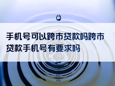 手机号可以跨市贷款吗跨市贷款手机号有要求吗