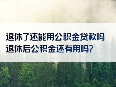 退休了还能用公积金贷款吗退休后公积金还有用吗？