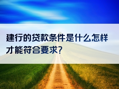 建行的贷款条件是什么怎样才能符合要求？