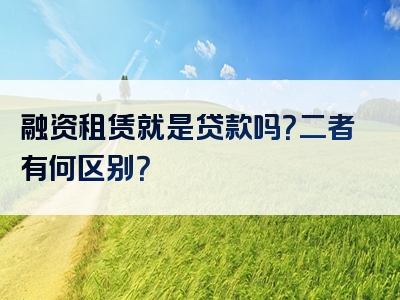 融资租赁就是贷款吗？二者有何区别？