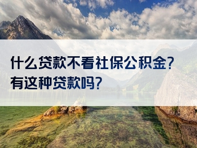 什么贷款不看社保公积金？有这种贷款吗？