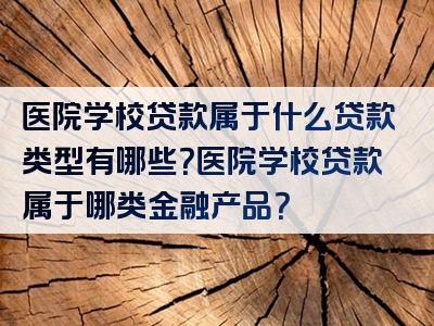 医院学校贷款属于什么贷款类型有哪些？医院学校贷款属于哪类金融产品？