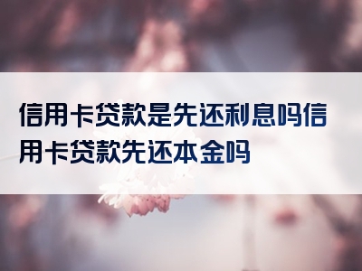 信用卡贷款是先还利息吗信用卡贷款先还本金吗