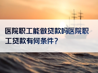 医院职工能做贷款吗医院职工贷款有何条件？