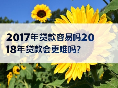 2017年贷款容易吗2018年贷款会更难吗？