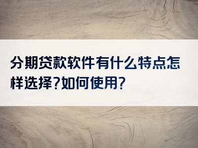 分期贷款软件有什么特点怎样选择？如何使用？