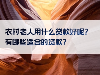 农村老人用什么贷款好呢？有哪些适合的贷款？