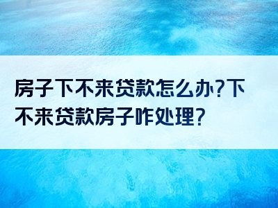 房子下不来贷款怎么办？下不来贷款房子咋处理？