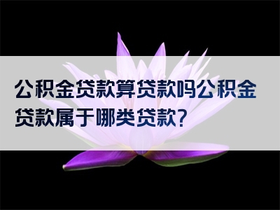 公积金贷款算贷款吗公积金贷款属于哪类贷款？