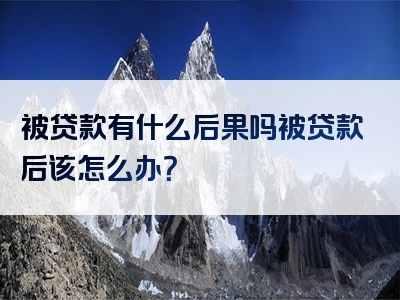 被贷款有什么后果吗被贷款后该怎么办？