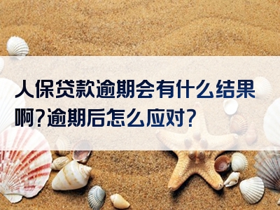 人保贷款逾期会有什么结果啊？逾期后怎么应对？