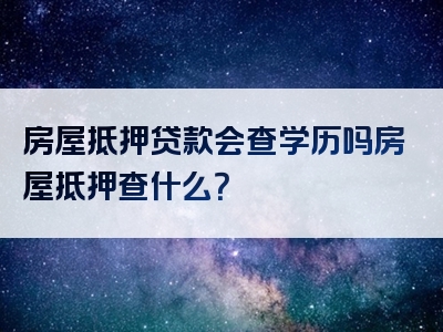 房屋抵押贷款会查学历吗房屋抵押查什么？