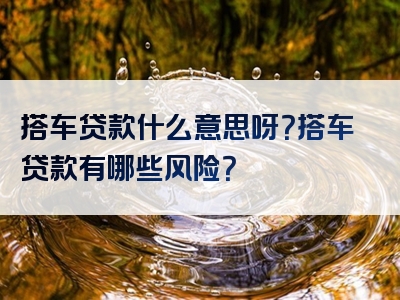 搭车贷款什么意思呀？搭车贷款有哪些风险？