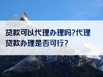 贷款可以代理办理吗？代理贷款办理是否可行？