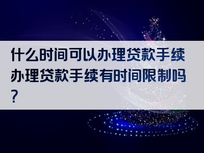 什么时间可以办理贷款手续办理贷款手续有时间限制吗？