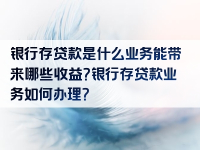 银行存贷款是什么业务能带来哪些收益？银行存贷款业务如何办理？