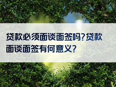 贷款必须面谈面签吗？贷款面谈面签有何意义？