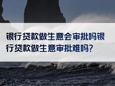 银行贷款做生意会审批吗银行贷款做生意审批难吗？