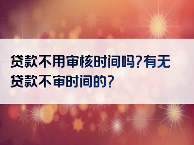 贷款不用审核时间吗？有无贷款不审时间的？