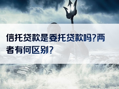 信托贷款是委托贷款吗？两者有何区别？