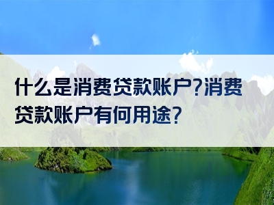 什么是消费贷款账户？消费贷款账户有何用途？