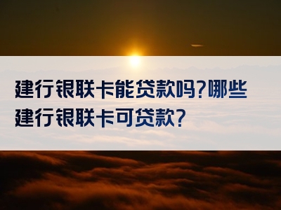 建行银联卡能贷款吗？哪些建行银联卡可贷款？