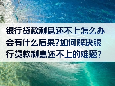 银行贷款利息还不上怎么办会有什么后果？如何解决银行贷款利息还不上的难题？