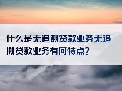 什么是无追溯贷款业务无追溯贷款业务有何特点？