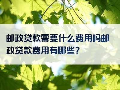 邮政贷款需要什么费用吗邮政贷款费用有哪些？